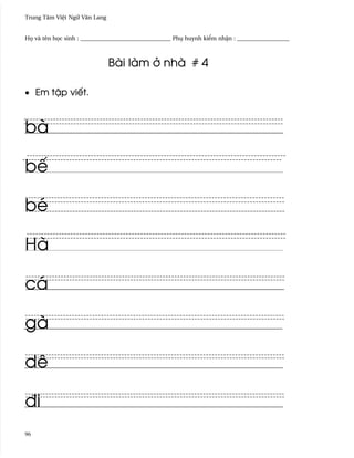 Trung Tâm Vi®t Ngæ Vån Lang


H÷ và tên h÷c sinh : _______________________________ Phø huynh ki¬m nh§n : __________________



                              Bài làm · nhà # 4

• Em t§p viªt.



bà

bª

bé

Hà

cá

gà

dê

ði
96
 