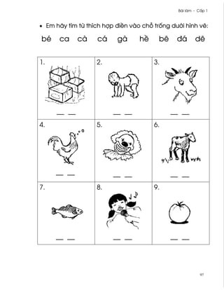Bài làm - C¤p 1



• Em hãy tìm t× thích hþp ði«n vào ch² tr¯ng dß¾i hình v¨:

bé    ca     cà    cá     gà      h«     bê    ðá       dê


1.                 2.                  3.




     __ __               __ __                __ __
4.                 5.                  6.




     __ __               __ __                __ __
7.                 8.                  9.




     __ __               __ __                __ __




                                                           97
 