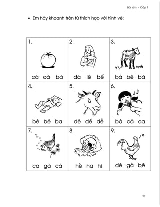 Bài làm - C¤p 1



• Em hãy khoanh tròn t× thích hþp v¾i hình v¨:




1.                 2.                  3.




 cá cà       bà      ðá     lê   bª      bá bê bà
4.                 5.                  6.




     bê bé ba           dê dª d−            bà cá ca
7.                 8.                  9.




     ca gà cá           h« ha hi            dê gà bê




                                                            99
 
