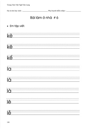 Trung Tâm Vi®t Ngæ Vån Lang


H÷ và tên h÷c sinh : _______________________________ Phø huynh ki¬m nh§n : __________________



                              Bài làm · nhà # 6

• Em t§p viªt.



kè

kê

k¬

la

lá

là

lê

l−
100
 