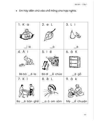 Bài làm - C¤p 1



• Em hãy ði«n chæ vào ch² tr¯ng cho hþp nghîa.




 1. K a            2. e L             3. L i




      __í lô             __á               __ê
 4. Å l            5. l ª             6. â K




  Bé bò __ê la     Bà ði __− chùa         __® g²
 7. K ì            8. « L             9. ä k




Ba __ê bàn ghª     __a ó om sòm       M© __¬ chuy®n




                                                       101
 