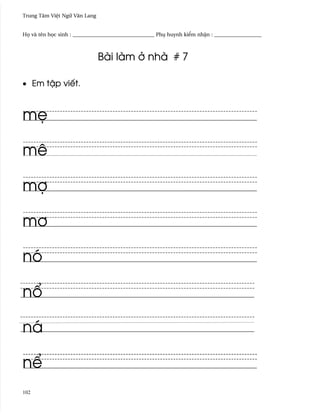 Trung Tâm Vi®t Ngæ Vån Lang


H÷ và tên h÷c sinh : _______________________________ Phø huynh ki¬m nh§n : __________________



                              Bài làm · nhà # 7

• Em t§p viªt.



m©

mê

mþ

m½

nó

n±

ná

n¬
102
 