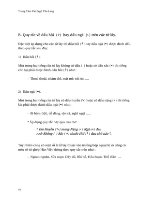 Trung Tâm Vi®t Ngæ Vån Lang




B- Quy t¡c v« d¤u höi ( ) hay d¤u ngã ( ) trên các t× láy.

Ð£c bi®t áp døng cho các t× láy thì d¤u höi ( ) hay d¤u ngã ( ) ðßþc ðánh d¤u
theo quy t¡c sau ðây:

1) D¤u höi ( ).

Mµt trong hai tiªng cüa t× láy không có d¤u ( ) ho£c có d¤u s¡c ( ) thì tiªng
còn lÕi phäi ðßþc ðánh d¤u höi ( ) nhß :

      - Thoai thoäi, chåm chï, mát më, räi rác .....



2) D¤u ngã ( ).

Mµt trong hai tiªng cüa t× láy có d¤u huy«n ( ) ho£c có d¤u n£ng ( ) thì tiªng
kia phäi ðßþc ðánh d¤u ngã ( ) nhß :

      - Bì bõm (lµi), d­ dàng, rµn rã, nghî ngþi ......

      * Áp døng quy t¡c này qua câu th½:

             “ Em Huy«n (` ) mang N£ng ( ) Ngã ( ) ðau
             Anh Không ( ) S¡c (' ) thu¯c Höi ( ) ðau ch² nào ”.


Tuy nhiên cûng có mµt s¯ ít t× láy thuµc vào trß¶ng hþp ngoÕi l® và cûng có
mµt s¯ t× ghép Hán Vi®t không theo quy t¡c trên nhß :

      - Ngoan ngoãn, SØa soÕn, Ð¥y ðü, B°i b±, Höa hoÕn, Th± th¥n ....




xii
 