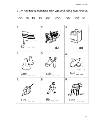 Bài làm - C¤p 1



• Em hãy tìm t× thích hþp ði«n vào ch² tr¯ng dß¾i hình v¨:

 h±       ði   bí   lò    ná    ma     bê      c¶       lá

1.                   2.                3.




     Lá    __ __          __ __ dæ          __ __ ga
4.                   5.                6.




     Con __ __            Cái __ __         Trái __ __

7.                   8.                9.




     Cái __ __            Bé __ __          Con __ __




                                                           105
 