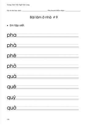 Trung Tâm Vi®t Ngæ Vån Lang


H÷ và tên h÷c sinh : _______________________________ Phø huynh ki¬m nh§n : __________________



                              Bài làm · nhà # 9

• Em t§p viªt.



pha

phà

phê

ph·

quà

quê

quý

qu·

106
 