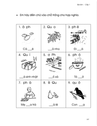 Bài làm - C¤p 1




• Em hãy ði«n chæ vào ch² tr¯ng cho hþp nghîa.



 1. â ph           2. Qu o            3. ph ê




    Cà ___ê            ___ä nho           Ði ___à

 4. Qu í           5. ½ Ph            6. ph ô




  ___à sinh nh§t       ___¯ xá            Tô ___·

 7. ph á           8. « Qu            9. qu Þ




   M© ___a trà         ___ä lê          Con ___Õ




                                                       107
 