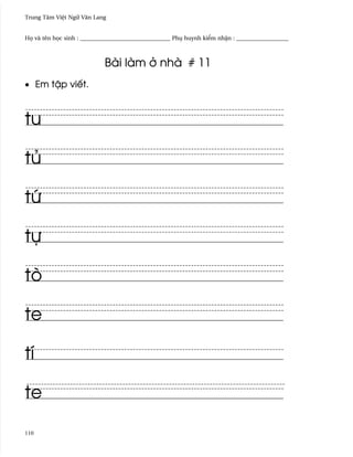 Trung Tâm Vi®t Ngæ Vån Lang


H÷ và tên h÷c sinh : _______________________________ Phø huynh ki¬m nh§n : __________________



                            Bài làm · nhà # 11
• Em t§p viªt.



tu

tü

tÑ

tñ

tò

te

tí

te

110
 