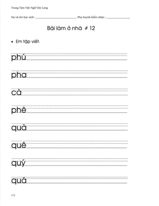 Trung Tâm Vi®t Ngæ Vån Lang


H÷ và tên h÷c sinh : _______________________________ Phø huynh ki¬m nh§n : __________________



                            Bài làm · nhà # 12

• Em t§p viªt.



phú

pha

cà

phê

quà

quê

quý

quá
112
 