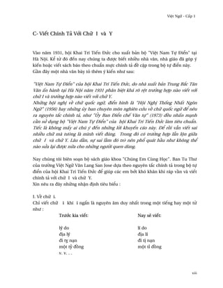 Vi®t Ngæ - C¤p 1



C- Viªt Chính Tä V¾i Chæ I và Y


Vào nåm 1931, hµi Khai Trí Tiªn ÐÑc cho xu¤t bän bµ "Vi®t Nam Tñ Ði¬n" tÕi
Hà Nµi. K¬ t× ðó ðªn nay chúng ta ðßþc biªt nhi«u nhà vån, nhà giáo ðã góp ý
kiªn ho£c viªt sách báo theo chu¦n mñc chính tä ð« c§p trong bµ tñ ði¬n này.
G¥n ðây mµt nhà vån bày tö thêm ý kiªn nhß sau:

"Vi®t Nam Tñ Ði¬n" cüa hµi Khai Trí Tiªn ÐÑc, do nhà xu¤t bän Trung B¡c Tân
Vån ¤n hành tÕi Hà Nµi nåm 1931 phân bi®t khá rõ r®t trß¶ng hþp nào viªt v¾i
chæ I và trß¶ng hþp nào viªt v¾i chæ Y.
Nhæng hµi ngh¸ v« chæ qu¯c ngæ, ði¬n hình là "Hµi Ngh¸ Th¯ng Nh¤t Ngôn
Ngæ" (1956) hay nhæng üy ban chuyên môn nghiên cÑu v« chæ qu¯c ngæ ð¬ nêu
ra nguyên t¡c chính tä, nhß "œy Ban Ði¬n chª Vån tñ" (1973) ð«u nh¤n mÕnh
c¥n sØ døng bµ "Vi®t Nam Tñ Ði¬n" cüa hµi Khai Trí Tiªn ÐÑc làm tiêu chu¦n.
Tiªc là không m¤y ai chú ý ðªn nhæng l¶i khuyªn cáo này. Ð¬ r°i vçn viªt sai
nhi«u chæ mà tß·ng là mình viªt ðúng. Trong ðó có trß¶ng hþp lçn lµn giæa
chæ I và chæ Y. Lâu d¥n, sñ sai l¥m ðó tr· nên ph± quát h¥u nhß không th¬
nào sØa lÕi ðßþc næa cho nhæng ngß¶i quen dùng.

Nay chúng tôi biên soÕn bµ sách giáo khoa "Chúng Em Cùng H÷c". Ban Tu Thß
cüa trß¶ng Vi®t Ngæ Vån Lang San Jose dña theo nguyên t¡c chính tä trong bµ tñ
ði¬n cüa hµi Khai Trí Tiªn ÐÑc ð¬ giúp các em b¾t khó khån khi ráp v¥n và viªt
chính tä v¾i chæ I và chæ Y.
Xin nêu ra ðây nhæng nh§n ð¸nh tiêu bi¬u :

I. V« chæ i.
Chï viªt chæ    i khi i ng¡n là nguyên âm duy nh¤t trong mµt tiªng hay mµt t×
nhß :
               Trß¾c kia viªt:                    Nay s¨ viªt:

               lý do                              lí do
               ð¸a lý                             ð¸a lí
               ði tÜ nÕn                          ði t¸ nÕn
               mµt tÖ ð°ng                        mµt tï ð°ng
               v. v. . .



                                                                               xiii
 
