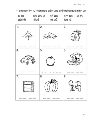 Bài làm - C¤p 1



• Em hãy tìm t× thích hþp ði«n vào ch² tr¯ng dß¾i hình v¨:

 bí rþ         cà chua            c± áo     em bé       ô tô
 gã h«         li b¬              k® g²     ba lô

1.                   2.                     3.




     __ __   __ __        __ __     __ __        __ __ __ __
4.                   5.                     6.




     __ __ __ __      _ _         _ _ _ _        __ __ __ __
7.                   8.                     9.




     __ __ __ __          __ __ __ __            __ __ __ __




                                                                115
 
