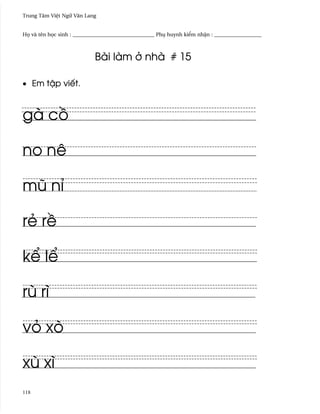 Trung Tâm Vi®t Ngæ Vån Lang


H÷ và tên h÷c sinh : _______________________________ Phø huynh ki¬m nh§n : __________________



                            Bài làm · nhà # 15

• Em t§p viªt.



gà c°

no nê

mû nï

rë r«

k¬ l¬

rù rì

vö xò

xù xì
118
 