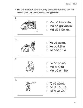 Bài làm - C¤p 1



• Em ðánh d¤u x vào ô vuông có câu thích hþp v¾i hình
  v¨ và chép lÕi cä câu vào hàng kë sÇn

1.
                              Má bö bí vào tü.
                              Má bö gà vào lò.
                              Má ð¬ li lên k®.


2.
                              Xe vô ga ra.
                              Xe ba b¸ hß.
                              Xe ô tô cû xì.


3.
                              Bé ån no nê.
                              M© ði t× t×.
                              M© bª em bé.


4.
                              Tý v¨ cá rô.
                              B¯ ði câu cá.
                              B¯ ði xa v«.


                                                        119
 