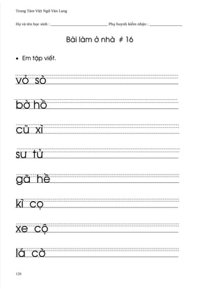 Trung Tâm Vi®t Ngæ Vån Lang


H÷ và tên h÷c sinh : _______________________________ Phø huynh ki¬m nh§n : __________________



                            Bài làm · nhà # 16

• Em t§p viªt.



vö sò

b¶ h°

cû xì

sß tØ

gã h«

kì c÷

xe cµ

lá c¶
120
 