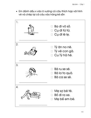 Bài làm - C¤p 1



• Em ðánh d¤u x vào ô vuông có câu thích hþp v¾i hình
  v¨ và chép lÕi cä câu vào hàng kë sÇn


1.
                              Ba ði vô s·.
                              Cø ði t× t×.
                              Cø ði lè l©.


2.
                              Tý ån no nê.
                              Tý v¨ con gà.
                              Cu Tý hä hê.


3.
                              Bà ru se s¨.
                              Bà la to quá.
                              Bà ca se s¨.


4.
                              M© sþ bé té.
                              B¯ ði ra xe.
                              M© bª em bé.



                                                        121
 