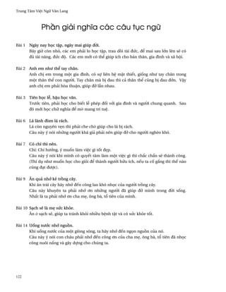 Trung Tâm Vi®t Ngæ Vån Lang



             Ph¥n giäi nghîa các câu tøc ngæ

Bài 1 Ngày nay h÷c t§p, ngày mai giúp ð¶i.
      Bây gi¶ còn nhö, các em phäi lo h÷c t§p, trau d°i tài ðÑc, ð¬ mai sau l¾n lên s¨ có
      ðü tài nång, ðÑc ðµ. Các em m¾i có th¬ giúp ích cho bän thân, gia ðình và xã hµi.

Bài 2 Anh em nhß th¬ tay chân.
      Anh ch¸ em trong mµt gia ðình, có sñ liên h® m§t thiªt, gi¯ng nhß tay chân trong
      mµt thân th¬ con ngß¶i. Tay chân mà b¸ ðau thì cä thân th¬ cûng b¸ ðau ð¾n. V§y
      anh ch¸ em phäi hòa thu§n, giúp ðÞ lçn nhau.

Bài 3 Tiên h÷c l­, h§u h÷c vån.
      Trß¾c tiên, phäi h÷c cho biªt l­ phép ð¯i v¾i gia ðình và ngß¶i chung quanh. Sau
      ðó m¾i h÷c chæ nghîa ð¬ m· mang trí tu®.

Bài 6 Lá lành ðùm lá rách.
      Lá còn nguyên v©n thì phäi che ch· giúp cho lá b¸ rách.
      Câu này ý nói nhæng ngß¶i khá giä phäi nên giúp ðÞ cho ngß¶i nghèo khó.

Bài 7 Có chí thì nên.
      Chí: Chí hß¾ng, ý mu¯n làm vi®c gì t¯t ð©p.
      Câu này ý nói khi mình có quyªt tâm làm mµt vi®c gì thì ch¡c ch¡n s¨ thành công.
      (Thí dø nhß mu¯n h÷c cho giöi ð¬ thành ngß¶i hæu ích, nªu ta c¯ g¡ng thì thª nào
      cûng ðÕt ðßþc).

Bài 9 Ån quä nh¾ kë tr°ng cây.
      Khi ån trái cây hãy nh¾ ðªn công lao khó nh÷c cüa ngß¶i tr°ng cây.
      Câu này khuyên ta phäi nh¾ ½n nhæng ngß¶i ðã giúp ðÞ mình trong ð¶i s¯ng.
      Nh¤t là ta phäi nh¾ ½n cha m©, ông bà, t± tiên cüa mình.

Bài 10 SÕch s¨ là m© sÑc khöe.
       Ån · sÕch s¨, giúp ta tránh khöi nhi«u b®nh t§t và có sÑc khöe t¯t.

Bài 14 U¯ng nß¾c nh¾ ngu°n.
       Khi u¯ng nß¾c cüa mµt giòng sông, ta hãy nh¾ ðªn ng÷n ngu°n cüa nó.
       Câu này ý nói con cháu phäi nh¾ ðªn công ½n cüa cha m©, ông bà, t± tiên ðã nh÷c
       công nuôi n¤ng và gây dñng cho chúng ta.




122
 