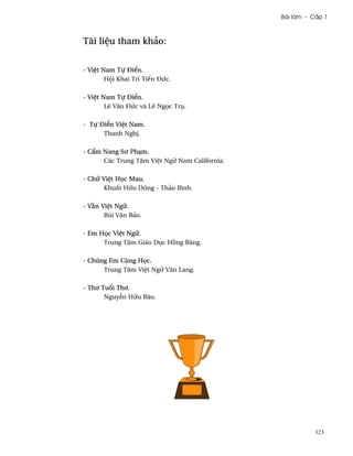 Bài làm - C¤p 1



Tài li®u tham khäo:


- Vi®t Nam Tñ Ði¬n.
        Hµi Khai Trí Tiªn ÐÑc.

- Vi®t Nam Tñ Ði¬n.
        Lê Vån ÐÑc và Lê Ng÷c Trø.

- Tñ Ði¬n Vi®t Nam.
      Thanh Ngh¸.

- C¦m Nang Sß PhÕm.
      Các Trung Tâm Vi®t Ngæ Nam California.

- Chæ Vi®t H÷c Mau.
       Khu¤t Hæu Dûng - Thäo Bình.

- V¥n Vi®t Ngæ.
       Bùi Vån Bäo.

- Em H÷c Vi®t Ngæ.
      Trung Tâm Giáo Døc H°ng Bàng.

- Chúng Em Cùng H÷c.
      Trung Tâm Vi®t Ngæ Vån Lang.

- Th½ Tu±i Th½.
       Nguy­n Hæu Bào.




                                                          123
 