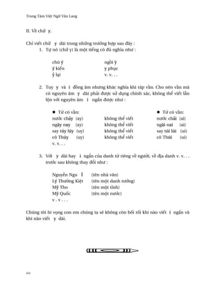 Trung Tâm Vi®t Ngæ Vån Lang



II. V« chæ y.

Chï viªt chæ y dài trong nhæng trß¶ng hþp sau ðây :
       1. Tñ nó (chæ y) là mµt tiªng có ðü nghîa nhß :

                chú ý                    ng°i Ï
                ý kiªn                   y phøc
                Ö lÕi                    v. v. . .

      2. Tuy y và i ð°ng âm nhßng khác nghîa khi ráp v¥n. Cho nên v¥n mà
         có nguyên âm y dài phäi ðßþc sØ døng chính xác, không th¬ viªt lçn
         lµn v¾i nguyên âm i ng¡n ðßþc nhß :

                    T× có v¥n:                                    T× có v¥n:
                nß¾c chäy (ay)           không th¬ viªt        nß¾c chäi (ai)
                ngày nay (ay)            không th¬ viªt        ngài nai    (ai)
                say túy lúy (uy)         không th¬ viªt        say túi lúi (ui)
                cô Thúy     (uy)         không th¬ viªt        cô Thúi     (ui)
                v. v. . .

      3. V¾i y dài hay i ng¡n cüa danh t× riêng v« ngß¶i, v« ð¸a danh v. v. . .
         trß¾c sau không thay ð±i nhß :

                Nguy­n Ngu Í       (tên nhà vån)
                Lý Thß¶ng Ki®t     (tên mµt danh tß¾ng)
                MÛ Tho             (tên mµt tïnh)
                MÛ Qu¯c            (tên mµt nß¾c)
                v.v...

Chúng tôi hi v÷ng con em chúng ta s¨ không còn b¯i r¯i khi nào viªt i ng¡n và
khi nào viªt y dài.




xiv
 