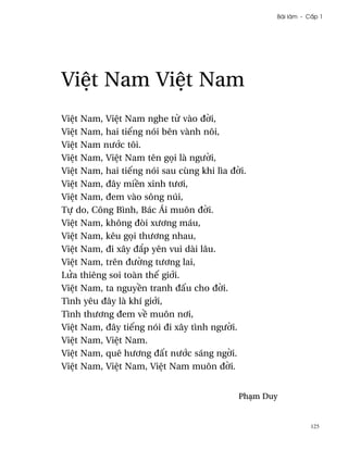 Bài làm - C¤p 1




Vi®t Nam Vi®t Nam
Vi®t Nam, Vi®t Nam nghe t× vào ð¶i,
Vi®t Nam, hai tiªng nói bên vành nôi,
Vi®t Nam nß¾c tôi.
Vi®t Nam, Vi®t Nam tên g÷i là ngß¶i,
Vi®t Nam, hai tiªng nói sau cùng khi lìa ð¶i.
Vi®t Nam, ðây mi«n xinh tß½i,
Vi®t Nam, ðem vào sông núi,
Tñ do, Công Bình, Bác Ái muôn ð¶i.
Vi®t Nam, không ðòi xß½ng máu,
Vi®t Nam, kêu g÷i thß½ng nhau,
Vi®t Nam, ði xây ð¡p yên vui dài lâu.
Vi®t Nam, trên ðß¶ng tß½ng lai,
LØa thiêng soi toàn thª gi¾i.
Vi®t Nam, ta nguy«n tranh ð¤u cho ð¶i.
Tình yêu ðây là khí gi¾i,
Tình thß½ng ðem v« muôn n½i,
Vi®t Nam, ðây tiªng nói ði xây tình ngß¶i.
Vi®t Nam, Vi®t Nam.
Vi®t Nam, quê hß½ng ð¤t nß¾c sáng ng¶i.
Vi®t Nam, Vi®t Nam, Vi®t Nam muôn ð¶i.


                                           PhÕm Duy


                                                             125
 