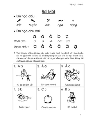 Vi®t Ngæ - C¤p 1




                                 Bài Mµt
• Em h÷c d¤u:

    s¡c           huy«n              höi            ngã            n£ng

• Em h÷c chæ cái:
                       a         å         â        b         c
Phát âm:                a        á         ¾        b¶        c¶
Thêm d¤u :              a á                à        ä         ã         Õ
•   Th¥y Cô ð÷c ch§m rãi t×ng câu ng¡n và giäi thích theo hình v¨. Sau ðó cho
    các em gÕch dß¾i các chæ cái tìm th¤y trong câu (xin xem thí dø · ô hình s¯ 1).
    Các em chï c¥n lßu ý ðªn các chæ cái có ghi sÇn · góc trái ô hình, không b¡t
    buµc phäi nh¾ các câu ng¡n này.

1. A a                      2. Å å                       3. Â â




    A! Ba ði làm v«              Ån c½m no nê                Âm nhÕc ¥m î

4. B b                      5. C c                       6. B b




       Bé b¸ b®nh                Cà chua chín                   Bà bª bé


                                                                               1
 