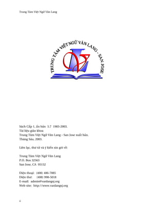 Trung Tâm Vi®t Ngæ Vån Lang




Sách C¤p 1, ¤n bän 5.7 1983-2003.
Tài li®u giáo khoa
Trung Tâm Vi®t Ngæ Vån Lang - San Jose xu¤t bän.
Tháng Sáu, 2003.

Liên lÕc, thß t× và ý kiªn xin g·i v«:

Trung Tâm Vi®t Ngæ Vån Lang
P.O. Box 32563
San Jose, CA 95152

Ði®n thoÕi: (408) 486-7085
Ði®n thß:   (408) 998-5018
E-mail: admin@vanlangsj.org
Web site: http://www.vanlangsj.org




ii
 
