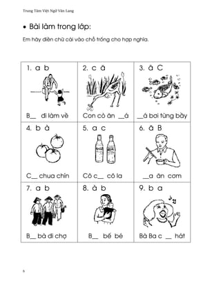 Trung Tâm Vi®t Ngæ Vån Lang



• Bài làm trong l¾p:
Em hãy ði«n chæ cái vào ch² tr¯ng cho hþp nghîa.




    1. a b                    2. c å          3. â C




    B__ ði làm v«             Con cò ån __á   __á b½i t×ng b¥y

    4. b à                    5. a c          6. å B




    C__ chua chín             Cô c__ cô la     __a ån c½m

    7. a b                    8. à b          9. b a




    B__ bà ði chþ              B__ bª bé      Bà Ba c __ hát




6
 