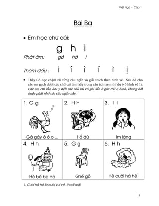 Vi®t Ngæ - C¤p 1




                                     Bài Ba

• Em h÷c chæ cái:

                       g h i
Phát âm:                g¶       h¶        i

Thêm d¤u :              i        í         ì        ï         î         ¸
•   Th¥y Cô ð÷c ch§m rãi t×ng câu ng¡n và giäi thích theo hình v¨. Sau ðó cho
    các em gÕch dß¾i các chæ cái tìm th¤y trong câu (xin xem thí dø · ô hình s¯ 1).
    Các em chï c¥n lßu ý ðªn các chæ cái có ghi sÇn · góc trái ô hình, không b¡t
    buµc phäi nh¾ các câu ng¡n này.


1. G g                       2. H h                     3. I i




    Gà gáy ó ò o ...                  H± dæ                       Im l£ng
4. H h                       5. G g                     6. H h




     H« bª bé Hà                     Ghª g²                H« cß¶i hä hê1

1. Cß¶i hä hê là cß¶i vui vë, thoäi mái.


                                                                               13
 