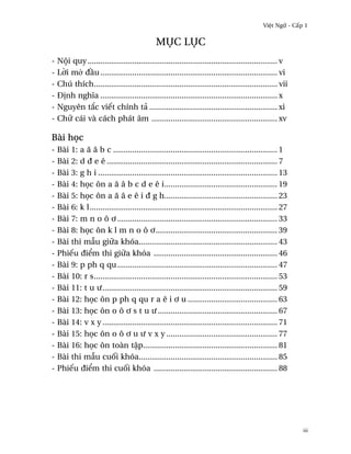 Vi®t Ngæ - C¤p 1


                                             Møc Løc
- Nµi quy ......................................................................................... v
- L¶i m· ð¥u ................................................................................... vi
- Chú thích...................................................................................... vii
- Ð¸nh nghîa ................................................................................... x
- Nguyên t¡c viªt chính tä ............................................................ xi
- Chæ cái và cách phát âm ........................................................... xv

Bài h÷c
- Bài 1: a å â b c ............................................................................. 1
- Bài 2: d ð e ê ................................................................................ 7
- Bài 3: g h i .................................................................................... 13
- Bài 4: h÷c ôn a å â b c d e ê i..................................................... 19
- Bài 5: h÷c ôn a å â e ê i ð g h..................................................... 23
- Bài 6: k l........................................................................................ 27
- Bài 7: m n o ô ½ ........................................................................... 33
- Bài 8: h÷c ôn k l m n o ô ½......................................................... 39
- Bài thi mçu giæa khóa................................................................. 43
- Phiªu ði¬m thi giæa khóa .......................................................... 46
- Bài 9: p ph q qu ........................................................................... 47
- Bài 10: r s...................................................................................... 53
- Bài 11: t u ß.................................................................................. 59
- Bài 12: h÷c ôn p ph q qu r a ê i ½ u .......................................... 63
- Bài 13: h÷c ôn o ô ½ s t u ß ........................................................ 67
- Bài 14: v x y .................................................................................. 71
- Bài 15: h÷c ôn o ô ½ u ß v x y .................................................... 77
- Bài 16: h÷c ôn toàn t§p............................................................... 81
- Bài thi mçu cu¯i khóa................................................................. 85
- Phiªu ði¬m thi cu¯i khóa .......................................................... 88




                                                                                                          iii
 