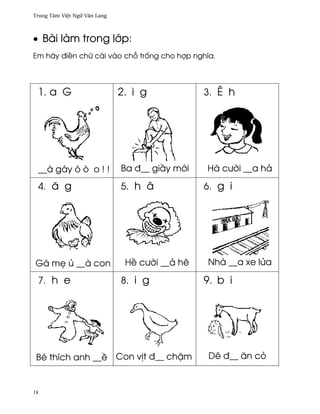 Trung Tâm Vi®t Ngæ Vån Lang



• Bài làm trong l¾p:
Em hãy ði«n chæ cái vào ch² tr¯ng cho hþp nghîa.




 1. a G                       2. i g            3. Ê h




 __à gáy ó ò o ! !            Ba ð__ gi¥y m¾i   Hà cß¶i __a hä

 4. å g                       5. h â            6. g i




Gà m© ü __à con                H« cß¶i __ä hê   Nhà __a xe lØa

 7. h e                       8. i g            9. b i




 Bé thích anh __« Con v¸t ð__ ch§m               Dê ð__ ån cö


18
 