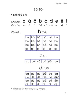 Vi®t Ngæ - C¤p 1




                                 Bài B¯n
• Em h÷c ôn:

Chæ cái:      a å â b c d e ê i
Phát âm:       a        á        ¾    b¶     c¶    d¶   e       ê      i

Ráp v¥n:                             b (b¶)
                   ba       bá       bà     bä     bã   bÕ
                   be       bé       bè     bë     b¨   b©
                   bê       bª       b«     b¬     b−   b®
                   bi       bí       bì     bï     bî   b¸

                                          c(c¶)
                   ca cá cà cä cã* cÕ

                                          d (d¶)
                   da       dá       dà     dä*    dã   dÕ
                   de       dé       dè     dë     d¨   d©*
                   dê       dª       d«     d¬     d−   d®*
                   di       dí       dì     dï     dî   d¸
* Chæ cái ráp v¥n ðßþc nhßng không có nghîa.

                                                                     19
 