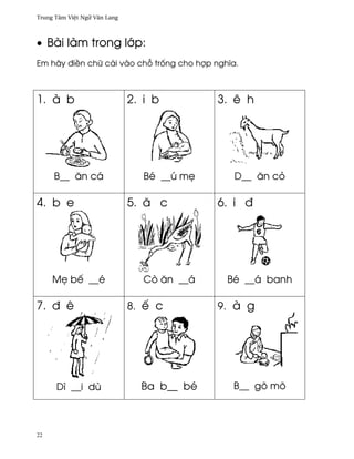 Trung Tâm Vi®t Ngæ Vån Lang



• Bài làm trong l¾p:
Em hãy ði«n chæ cái vào ch² tr¯ng cho hþp nghîa.



1. à b                        2. i b         3. ê h




     B__ ån cá                   Bé __ú m©     D__ ån cö

4. b e                        5. å c         6. i ð




     M© bª __é                   Cò ån __á    Bé __á banh

7. ð ê                        8. ª c         9. à g




      Dì __i dù                 Ba b__ bé      B__ gõ mõ



22
 