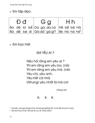 Trung Tâm Vi®t Ngæ Vån Lang



•    Em t§p ð÷c:


         Ðð                          Gg                          Hh
Ba ðè bí b¬ Da gà, da cá H« bª bé Hà
Bà ð¬ bé ði Gà ðá1 gà gì? Bé Hà hä hê2



•    Em h÷c hát:

                                EM YÊU AI ?

                     Nªu höi r¢ng em yêu ai ?
                     Thì em r¢ng em yêu ba. (nè)
                     Thì em r¢ng em yêu má. (nè)
                     Yêu ch¸, yêu anh,
                     Yêu hªt cä nhà.
                     (Nhßng) yêu nh¤t là má c½!

                                                      Hùng Lân


                                 Κ       Κ      Κ


1
    Gà ðá, còn g÷i là gà ch÷i, là loÕi gà gi¯ng t¯t, nuôi ð¬ ch÷i ån cuµc.
2
    Hä hê (nhß hï hä, h¬ hä) là vui vë, thöa thích.

24
 