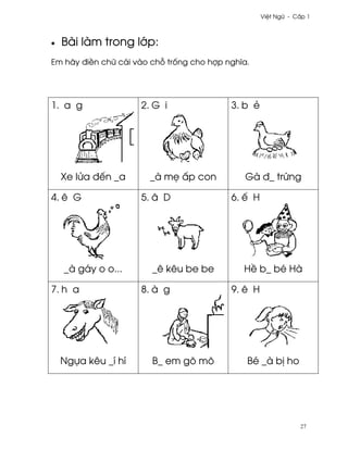 Vi®t Ngæ - C¤p 1



•   Bài làm trong l¾p:
Em hãy ði«n chæ cái vào ch² tr¯ng cho hþp nghîa.




1. a g               2. G i                3. b ë




    Xe lØa ðªn _a      _à m© ¤p con           Gà ð_ trÑng

4. ê G               5. â D                6. ª H




    _à gáy o o...       _ê kêu be be          H« b_ bé Hà

7. h a               8. à g                9. ê H




    Ngña kêu _í hí      B_ em gõ mõ            Bé _à b¸ ho




                                                                27
 
