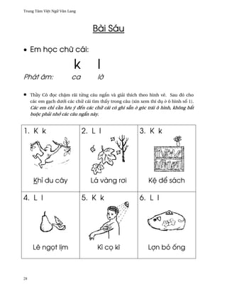 Trung Tâm Vi®t Ngæ Vån Lang




                                   Bài Sáu

• Em h÷c chæ cái:

                          k          l
Phát âm:                ca           l¶

•    Th¥y Cô ð÷c ch§m rãi t×ng câu ng¡n và giäi thích theo hình v¨. Sau ðó cho
     các em gÕch dß¾i các chæ cái tìm th¤y trong câu (xin xem thí dø · ô hình s¯ 1).
     Các em chï c¥n lßu ý ðªn các chæ cái có ghi sÇn · góc trái ô hình, không b¡t
     buµc phäi nh¾ các câu ng¡n này.


1. K k                        2. L l                     3. K k




      Khï ðu cây                  Lá vàng r½i                 K® ð¬ sách

4. L I                        5. K k                     6. L l




      Lê ng÷t l¸m                    Kì c÷ kî                 Lþn bö ¯ng



28
 