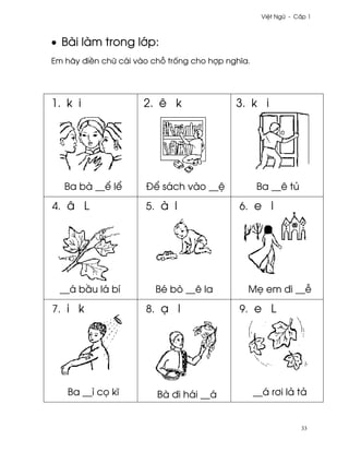 Vi®t Ngæ - C¤p 1



• Bài làm trong l¾p:
Em hãy ði«n chæ cái vào ch² tr¯ng cho hþp nghîa.




1. k i                2. ê k                3. k i




   Ba bà __¬ l¬       Ð¬ sách vào __®              Ba __ê tü

4. â L                5. à l                 6. e l




  __á b¥u lá bí          Bé bò __ê la          M© em ði __−

7. i k                8. Õ l                 9. e L




   Ba __ì c÷ kî          Bà ði hái __á             __á r½i lä tä


                                                                 33
 