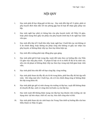Vi®t Ngæ - C¤p 1



                                   nµi quy


1.    H÷c sinh phäi ði h÷c ðúng gi¶ và liên tøc. H÷c sinh ðªn l¾p tr­ 15 phút, phäi có
      phø huynh ðích thân dçn t¾i vån phòng g£p ban kï lu§t ð¬ nh§n gi¤y phép vào
      l¾p.

2.    H÷c sinh nghï h÷c phäi có thông báo cüa phø huynh trß¾c v¾i Th¥y Cô giáo,
      ho£c phäi mang theo gi¤y xin phép cüa phø huynh trình bày lí do nghï h÷c tu¥n
      v×a qua.

3.    H÷c sinh ðªn l¾p tr­ 5 bu±i liên tiªp, ho£c nghï h÷c 3 bu±i liên tøc mà không có
      lí do chính ðáng, ho£c không xin phép cûng nhß không có gi¤y xác nh§n cüa
      phø huynh, s¨ không ðßþc tiªp tøc theo h÷c khóa hi®n tÕi.

4.    H÷c sinh ðªn trß¶ng phäi m£c ð°ng phøc g÷n gàng.

5.    H÷c sinh phäi giæ kï lu§t trong l¾p, tuy®t ð¯i tuân theo sñ hß¾ng dçn cüa Th¥y
      Cô giáo trñc tiªp phø trách. Vi phÕm kï lu§t và tö ra thiªu l­ ðµ s¨ b¸ cänh cáo,
      nªu còn tái phÕm s¨ không ðßþc tiªp tøc theo h÷c trong mµt th¶i gian ho£c vînh
      vi­n.

6.    H÷c sinh phäi hòa nhã ð¯i v¾i bÕn cùng l¾p, cùng trß¶ng.

7.    H÷c sinh phäi tham dñ ð¥y ðü các kì thi trong khóa, phäi làm ð¥y ðü bài t§p m²i
      tu¥n. Khi v¡ng m£t trên 5 bu±i h÷c, dù có lí do chính ðáng cûng s¨ không ðßþc
      lên l¾p trong khóa t¾i.

8.    H÷c sinh phäi gìn giæ v® sinh chung cüa trß¶ng và l¾p h÷c, tuy®t ð¯i không ðßþc
      di chuy¬n ð° ðÕc, sách v· cûng nhß trþ hu¤n cø cüa l¾p h÷c.

9.    H÷c sinh tuy®t ð¯i không ðßþc mang vào l¾p h÷c hay khuôn viên trß¶ng các v§t
      døng nhß: v§t bén nh÷n, ch¤t n±, ma túy, hóa ch¤t cûng nhß vû khí.

10.   H÷c sinh phäi tham dñ các sinh hoÕt cüa Trung Tâm dß¾i sñ hß¾ng dçn cüa ban
      Ði«u Hành và Th¥y Cô giáo.




                                                                                     v
 