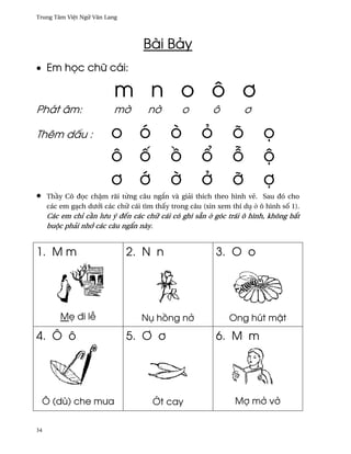 Trung Tâm Vi®t Ngæ Vån Lang




                                   Bài Bäy
• Em h÷c chæ cái:

                          m n o ô ½
Phát âm:                  m¶        n¶         o        ô          ½

Thêm d¤u :               o ó               ò         ö         õ        ÷
                         ô ¯               °         ±         ²        µ
                         ½ ¾               ¶         ·         Þ        þ
•    Th¥y Cô ð÷c ch§m rãi t×ng câu ng¡n và giäi thích theo hình v¨. Sau ðó cho
     các em gÕch dß¾i các chæ cái tìm th¤y trong câu (xin xem thí dø · ô hình s¯ 1).
     Các em chï c¥n lßu ý ðªn các chæ cái có ghi sÇn · góc trái ô hình, không b¡t
     buµc phäi nh¾ các câu ng¡n này.


1. M m                        2. N n                     3. O o




         M© ði l−                 Nø h°ng n·                  Ong hút m§t

4. Ô ô                        5. ´ ½                     6. M m




    Ô (dù) che mßa                    •t cay                   Mþ m· v·


34
 