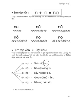 Vi®t Ngæ - C¤p 1




• Em ráp v¥n:                       n + o = no
Th¥y Cô viªt các t× ðã ráp v¥n lên bäng, sau ðó ðánh v¥n ð¬ các em ð÷c theo ba
l¥n.




    no                               nó                      nò
 n¶-o-no                    n¶-o-no-s¡c-nó            n¶-o-no-huy«n-nò


    nö                               nõ                      n÷
n¶-o-no-höi-nö              n¶-o-no-ngã-nõ            n¶-o-no-n£ng-n÷



•    Em ráp v¥n + Ð£t câu:
Th¥y Cô cûng ð÷c các câu này ch§m rãi và giäi nghîa cho các em hi¬u. Không b¡t
buµc h÷c sinh phäi nh¾ các câu này. Sau ðó cho các em khoanh tròn t× ðã h÷c
ðßþc trong các câu ng¡n ¤y.



               o: no: -             Tí ån ðã no.

               ó: nó        -       Nó vµi vàng lo.

n              ò: nò        -       L¤y nò b¡t cá.1

               ö: nö        -       G£p cái nö th¥n.

               ÷: n÷        -       Bên n÷ bên kia.


 1. Nò: Là cái l¶ dùng ð¬ b¡t cá.




                                                                          37
 