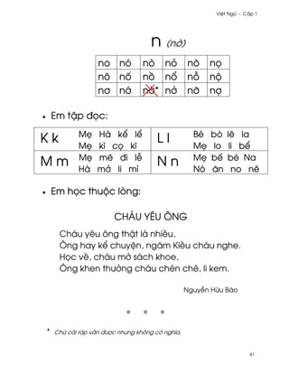 Vi®t Ngæ - C¤p 1




                                        n (n¶)
                      no nó          nò nö           nõ     n÷
                      nô n¯          n° n±           n²     nµ
                      n½ n¾          n¶* n·          nÞ     nþ

•       Em t§p ð÷c:
                M©    Hà k¬ l¬                         Bé   bò    lê la
Kk              M©    kì c÷ kî
                                          Ll           M©    lo    li b¬
                M©    mê ði l−                         M©   bª    bé Na
Mm              Hà    m· li mì
                                          Nn           Nó   ån      no nê

•       Em h÷c thuµc lòng:

                           CHÁU YÊU ÔNG
         Cháu yêu ông th§t là nhi«u,
         Ông hay k¬ chuy®n, ngâm Ki«u cháu nghe.
         H÷c v«, cháu m· sách khoe,
         Ông khen thß·ng cháu chén chè, li kem.

                                                     Nguy−n Hæu Bào




    *   Chæ cái ráp v¥n ðßþc nhßng không có nghîa.


                                                                         41
 