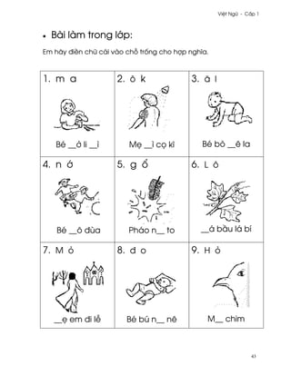 Vi®t Ngæ - C¤p 1



•   Bài làm trong l¾p:
Em hãy ði«n chæ cái vào ch² tr¯ng cho hþp nghîa.



1. m a               2. ô k                3. å l




     Bé __· li __ì      M© __ì c÷ kî          Bé bò __ê la

4. n ¾               5. g ±                6. L ô




     Bé __ô ðùa         Pháo n__ to          __á b¥u lá bí

7. M ö               8. ð o                9. H ö




    __© em ði l−        Bé bú n__ nê           M__ chim



                                                                43
 