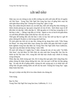 Trung Tâm Vi®t Ngæ Vån Lang




                              l¶i m– ð¥u

Hi®n nay con em chúng ta rµn rã ðªn trß¶ng vào m²i cu¯i tu¥n ð¬ tìm v« ngu°n
cµi Vi®t Nam. Trung Tâm Vi®t Ngæ Vån Lang San Jose c¯ g¡ng biên soÕn bµ
sách giáo khoa tiªng Vi®t "Chúng Em Cùng H÷c" g°m 12 t§p.
Møc tiêu nh¢m khuyªn khích các em biªt ð÷c, biªt viªt tiªng M© thân thß½ng và
th¤m nhu¥n phong tøc t§p quán cùng l¸ch sØ cüa t± tiên. Sách ðßþc soÕn t× d­
ðªn khó: t× c¤p l¾p 1 ðªn c¤p l¾p 12. M²i t§p g°m có 15 bài h÷c trong l¾p và 15
bài làm · nhà. --- Riêng 5 t§p ð¥u có 16 bài. Ngoài ra còn có hai kì thi giæa khóa
và cu¯i khóa ð¬ ki¬m nh§n trình ðµ h÷c v¤n cüa các em.
Th¶i gian ð¬ hß¾ng dçn sØa bài làm · nhà và h÷c bài m¾i tÕi l¾p là 2 gi¶ 30
phút, không k¬ 30 phút ra ch½i trong mµt bu±i h÷c.
V« cách phát âm chæ cái và ráp v¥n, chúng tôi áp døng theo cu¯n "C¦m Nang
Sß PhÕm" do công trình biên soÕn chung cüa nhi«u nhà giáo khä kính và giàu
kinh nghi®m trong ban ðÕi di®n các Trung Tâm Vi®t Ngæ mi«n Nam California.
T§p sách này ðã ðßþc tái bän tháng 7 nåm 1996.
V« cách viªt tiªng có I (ng¡n) hay Y (dài), chúng tôi cån cÑ vào cu¯n "Tñ Ði¬n
Vi®t Nam" cüa hµi Khai Trí Tiªn ÐÑc do nhà xu¤t bän Trung B¡c Tân Vån ¤n
hành tÕi Hà Nµi nåm 1931, trong khi ch¶ ðþi mµt chu¦n mñc chính tä chung
trong tß½ng lai.
Nhân d¸p này, kính mong quý vån, thi sî cûng nhß quý giáo chÑc rµng lòng cho
phép chúng tôi ðßþc dùng nhæng bài vån, th½ cüa quý v¸ ð¬ làm tài li®u giäng
dÕy. Và m£c dù ðã c¯ g¡ng nhi«u, chúng tôi ß¾c mong quý v¸ có nhi®t tâm v¾i
tiªng Vi®t chï giáo nhæng thiªu sót ð¬ cho bµ sách "Chúng Em Cùng H÷c" ngày
ðßþc hoàn häo h½n.

Xin quý v¸ nh§n n½i ðây l¶i tri ân chân thành cüa chúng tôi.

Trân tr÷ng,

Ban Tu Thß
Trung Tâm Vi®t Ngæ Vån Lang San Jose, California, U . S. A.




vi
 