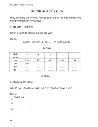 Trung Tâm Vi®t Ngæ Vån Lang



                                  BÀI THI MçU giæa khóa

Th¥y cô dùng bài thi mçu này ð¬ soÕn ð« thi mà các em ðã h÷c
trong nhæng tu¥n l− v×a qua.

I. Ráp v¥n (10 ði¬m).

Ch÷n 5 trong s¯ 10 chæ cái ð¬ ráp v¥n.

Thí dø:
                   b (b¶), c¶ (c¶), k (ca) . . . . m (m¶), n (n¶).

                                                b (b¶)

     Thêm
     d¤u
     ba                bá             bà               bä        bã        bÕ
     be                bé            .......          .......   .......   .......
     bê               .......        .......          .......   .......   .......
     bi               .......        .......          .......   .......   .......

                                               c (c¶) . . .

II. Chính tä (39 ði¬m).

Lña 13 câu t§p ð÷c cüa ba bài "Em T§p Ð÷c" s¯ 4, 5 và 8.

Thí dø:
 1. Ba bª bé.
 2. . . . . . . . . . . . . . .
 3. . . . . . . . . . . . . . .
  ...............
14. . . . . . . . . . . . . . .



44
 