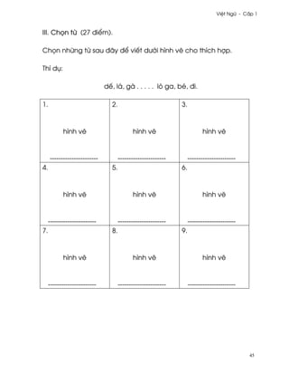 Vi®t Ngæ - C¤p 1



III. Ch÷n t× (27 ði¬m).

Ch÷n nhæng t× sau ðây ð¬ viªt dß¾i hình v¨ cho thích hþp.

Thí dø:

                              dª, lá, gà . . . . . lò ga, bé, ði.

1.                               2.                            3.



           hình v¨                          hình v¨                       hình v¨



     ----------------------           ----------------------        ----------------------
4.                               5.                            6.



           hình v¨                          hình v¨                       hình v¨



     ----------------------           ----------------------        ----------------------
7.                               8.                            9.



           hình v¨                          hình v¨                       hình v¨



     ----------------------           ----------------------        ----------------------




                                                                                             45
 