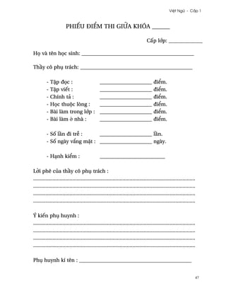 Vi®t Ngæ - C¤p 1



                       phiªu ði¬m thi giæa khóa ______

                                                                                 C¤p l¾p: _____________

H÷ và tên h÷c sinh: ___________________________________________

Th¥y cô phø trách: ___________________________________________

         -   T§p ð÷c :           ____________________                                 ði¬m.
         -   T§p viªt :          ____________________                                 ði¬m.
         -   Chính tä :          ____________________                                 ði¬m.
         -   H÷c thuµc lòng :    ____________________                                 ði¬m.
         -   Bài làm trong l¾p : ____________________                                 ði¬m.
         -   Bài làm · nhà :     ____________________                                 ði¬m.

         - S¯ l¥n ði tr­ :    ____________________ l¥n.
         - S¯ ngày v¡ng m£t : ____________________ ngày.

         - HÕnh ki¬m :                         _________________________

L¶i phê cüa th¥y cô phø trách :
....................................................................................................................
....................................................................................................................
....................................................................................................................
....................................................................................................................

Ý kiªn phø huynh :
....................................................................................................................
....................................................................................................................
....................................................................................................................
....................................................................................................................

Phø huynh kí tên : ___________________________________________


                                                                                                                   47
 