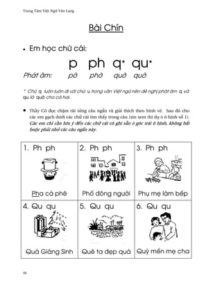 Trung Tâm Vi®t Ngæ Vån Lang




                                  Bài Chín

•    Em h÷c chæ cái:

                        p ph q* qu*
Phát âm:                p¶        ph¶         qu¶       qu¶

* Chæ q luôn luôn ði v¾i chæ u trong v¥n Vi®t ngæ nên ð« ngh¸ phát âm q và
qu là qu¶ cho cä hai.


•    Th¥y Cô ð÷c ch§m rãi t×ng câu ng¡n và giäi thích theo hình v¨. Sau ðó cho
     các em gÕch dß¾i các chæ cái tìm th¤y trong câu (xin xem thí dø · ô hình s¯ 1).
     Các em chï c¥n lßu ý ðªn các chæ cái có ghi sÇn · góc trái ô hình, không b¡t
     buµc phäi nh¾ các câu ng¡n này.



1. Ph ph                      2. Ph ph                   3. Ph ph




      Pha cà phê               Ph¯ ðông ngß¶i             Phø m© làm bªp

4. Qu qu                      5. Qu qu                   6. Qu qu




    Quà Giáng Sinh            Quê ta ð©p quá Quý mªn m© cha


48
 