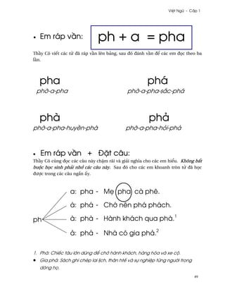 Vi®t Ngæ - C¤p 1




•    Em ráp v¥n:               ph + a = pha
Th¥y Cô viªt các t× ðã ráp v¥n lên bäng, sau ðó ðánh v¥n ð¬ các em ð÷c theo ba
l¥n.




    pha                                               phá
    ph¶-a-pha                               ph¶-a-pha-s¡c-phá



    phà                                                phä
ph¶-a-pha-huy«n-phà                         ph¶-a-pha-höi-phä



•    Em ráp v¥n + Ð£t câu:
Th¥y Cô cûng ð÷c các câu này ch§m rãi và giäi nghîa cho các em hi¬u. Không b¡t
buµc h÷c sinh phäi nh¾ các câu này. Sau ðó cho các em khoanh tròn t× ðã h÷c
ðßþc trong các câu ng¡n ¤y.



                  a: pha - M© pha cà phê.

                  á: phá - Ch¾ nên phá phách.

ph                à: phà - Hành khách qua phà.1

                  ä: phä - Nhà có gia phä.2

1. Phà: Chiªc tàu l¾n dùng ð¬ ch· hành khách, hàng hóa và xe cµ.
•   Gia phä: Sách ghi chép lai l¸ch, thân htª và sñ nghi®p t×ng ngß¶i trong
    dòng h÷.
                                                                              49
 
