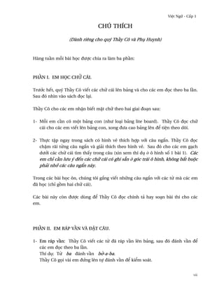 Vi®t Ngæ - C¤p 1

                               CHÚ THÍCH

                 (Dành riêng cho quý Th¥y Cô và Phø Huynh)



Hàng tu¥n m²i bài h÷c ðßþc chia ra làm ba ph¥n:



PH…N I. EM HšC CHÿ CÁI.

Trß¾c hªt, quý Th¥y Cô viªt các chæ cái lên bäng và cho các em ð÷c theo ba l¥n.
Sau ðó nhìn vào sách ð÷c lÕi.

Th¥y Cô cho các em nh§n biªt m£t chæ theo hai giai ðoÕn sau:

1- M²i em c¥n có mµt bäng con (nhß loÕi bäng lite board). Th¥y Cô ð÷c chæ
   cái cho các em viªt lên bäng con, xong ðßa cao bäng lên ð¬ ti®n theo dõi.

2- Thñc t§p ngay trong sách có hình v¨ thích hþp v¾i câu ng¡n. Th¥y Cô ð÷c
   ch§m rãi t×ng câu ng¡n và giäi thích theo hình v¨. Sau ðó cho các em gÕch
   dß¾i các chæ cái tìm th¤y trong câu (xin xem thí dø · ô hình s¯ 1 bài 1). Các
   em chï c¥n lßu ý ðªn các chæ cái có ghi sÇn · góc trái ô hình, không b¡t buµc
   phäi nh¾ các câu ng¡n này.

Trong các bài h÷c ôn, chúng tôi g¡ng viªt nhæng câu ng¡n v¾i các t× mà các em
ðã h÷c (chï g°m hai chæ cái).

Các bài này còn ðßþc dùng ð¬ Th¥y Cô ð÷c chính tä hay soÕn bài thi cho các
em.




PH…N II. EM RÁP V…N VÀ ÐƒT CÂU.

1- Em ráp v¥n: Th¥y Cô viªt các t× ðã ráp v¥n lên bäng, sau ðó ðánh v¥n ð¬
   các em ð÷c theo ba l¥n.
   Thí dø: T× ba ðánh v¥n b¶-a-ba.
   Th¥y Cô g÷i vài em ðÑng lên tñ ðánh v¥n ð¬ ki¬m soát.


                                                                               vii
 