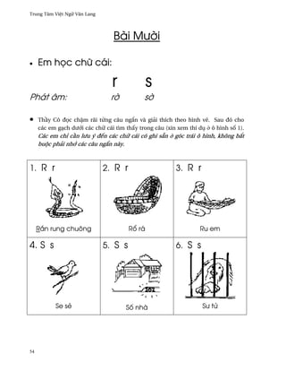Trung Tâm Vi®t Ngæ Vån Lang




                                 Bài Mß¶i

•    Em h÷c chæ cái:

                                 r             s
Phát âm:                        r¶           s¶

•    Th¥y Cô ð÷c ch§m rãi t×ng câu ng¡n và giäi thích theo hình v¨. Sau ðó cho
     các em gÕch dß¾i các chæ cái tìm th¤y trong câu (xin xem thí dø · ô hình s¯ 1).
     Các em chï c¥n lßu ý ðªn các chæ cái có ghi sÇn · góc trái ô hình, không b¡t
     buµc phäi nh¾ các câu ng¡n này.



1. R r                        2. R r                     3. R r




     R¡n rung chuông                   R± rá                       Ru em

4. S s                        5. S s                     6. S s




           Se së                      S¯ nhà                        Sß tØ




54
 