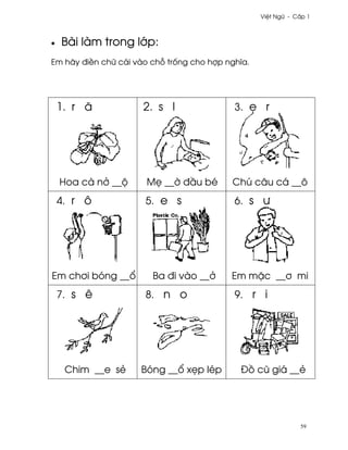 Vi®t Ngæ - C¤p 1



•   Bài làm trong l¾p:
Em hãy ði«n chæ cái vào ch² tr¯ng cho hþp nghîa.




    1. r å            2. s I                3. © r




    Hoa cà n· __µ      M© __¶ ð¥u bé       Chú câu cá __ô
    4. r ô            5. e s                6. s ß




Em ch½i bóng __±        Ba ði vào __·      Em m£c __½ mi
    7. s ê            8. n o                9. r i




     Chim __e së     Bóng __± x©p lép        Ð° cû giá __ë




                                                               59
 