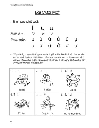 Trung Tâm Vi®t Ngæ Vån Lang




                              Bài Mß¶i Mµt

•    Em h÷c chæ cái:

                         t         u ß
Phát âm:                 t¶         u         ß
Thêm d¤u :               u        ú        ù         ü         û        ø
                         ß        Ñ        ×         Ø         æ        ñ
•    Th¥y Cô ð÷c ch§m rãi t×ng câu ng¡n và giäi thích theo hình v¨. Sau ðó cho
     các em gÕch dß¾i các chæ cái tìm th¤y trong câu (xin xem thí dø · ô hình s¯ 1).
     Các em chï c¥n lßu ý ðªn các chæ cái có ghi sÇn · góc trái ô hình, không b¡t
     buµc phäi nh¾ các câu ng¡n này.



1. T t                        2. U u                     3. ¿ ß




           Tô mì                        U ð¥u                      Cái lß

4. T t                        5. U u                     6. ¿ ß




          T± chim                   œi qu¥n áo               ¿u tú (h÷c sinh)


60
 