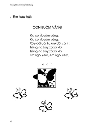 Trung Tâm Vi®t Ngæ Vån Lang




•    Em h÷c hát:


                          CON B¿•M VÀNG

                       Kìa con bß¾m vàng.
                       Kìa con bß¾m vàng.
                       Xòe ðôi cánh, xòe ðôi cánh.
                       Trông nó bay xa xa kìa.
                       Trông nó bay xa xa kìa.
                       Em ng°i xem, em ng°i xem.


                               Ο   Ο   Ο




62
 